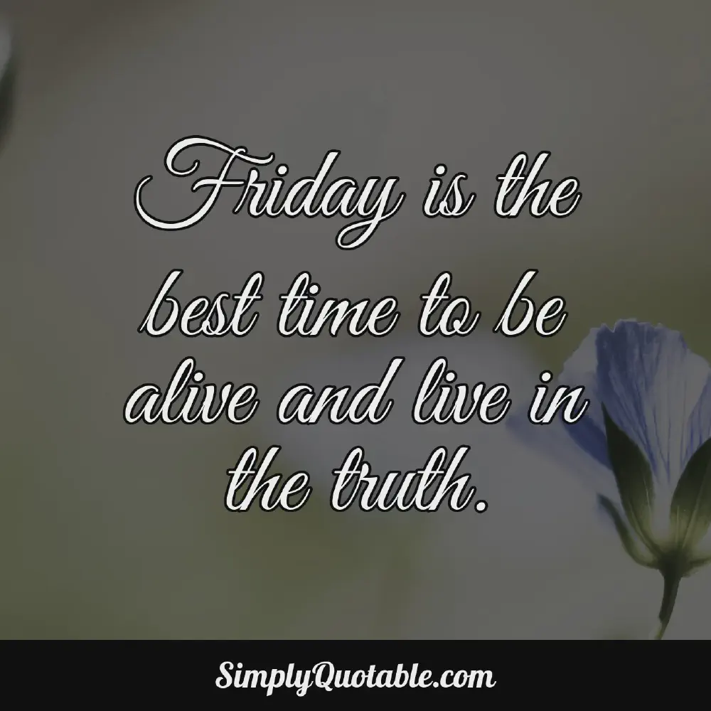 Friday is the best time to be alive and live in the truth