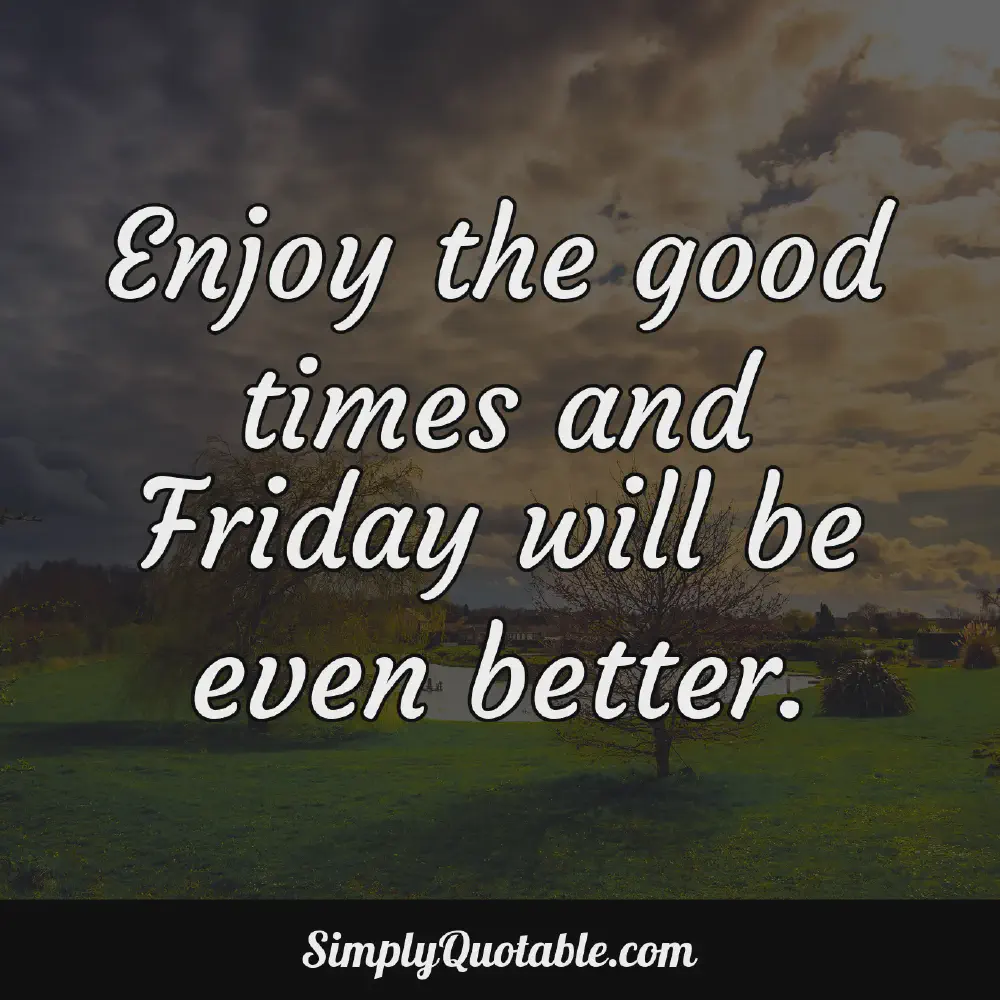 Enjoy the good times and Friday will be even better