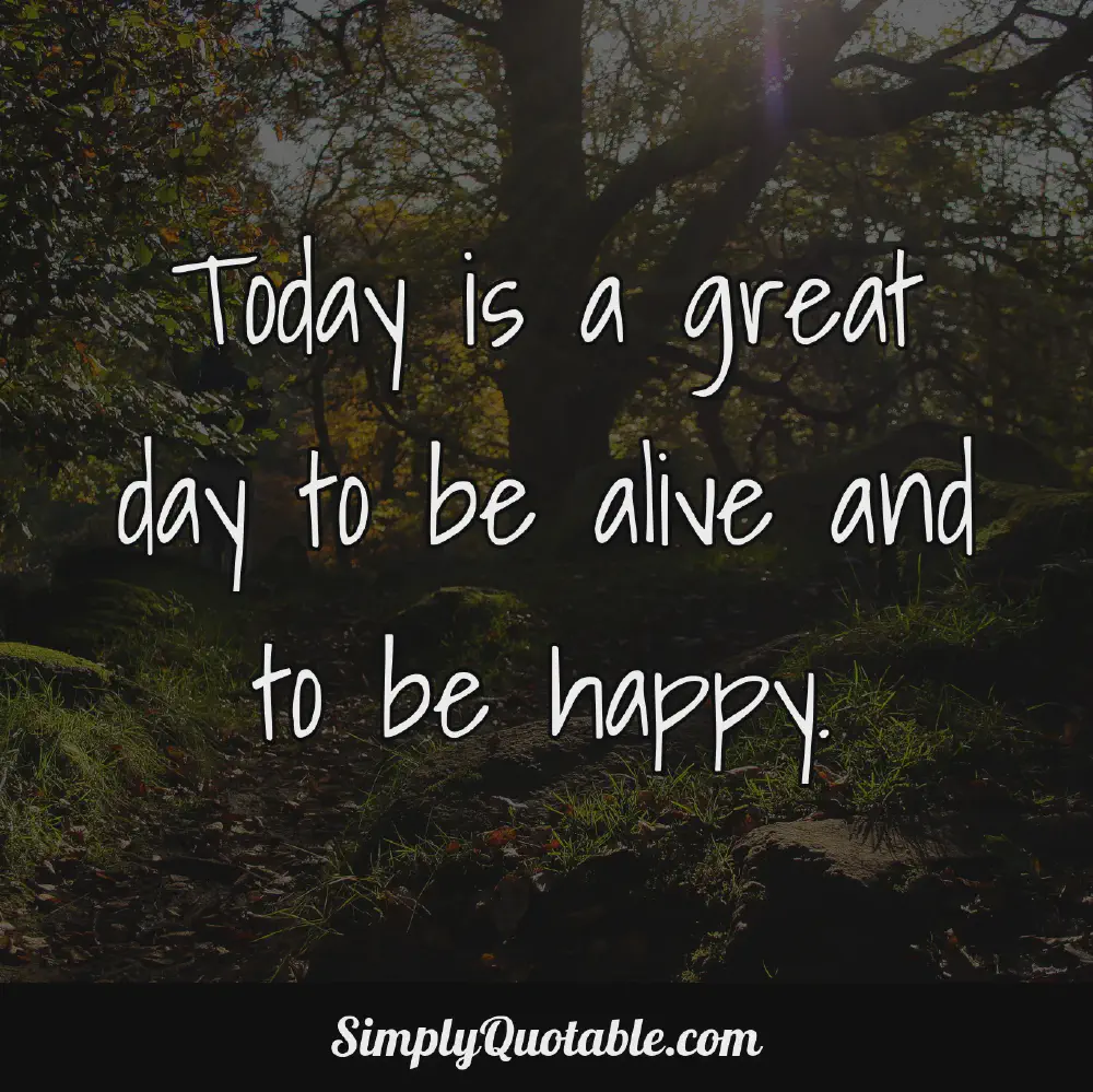 Today is a great day to be alive and to be happy