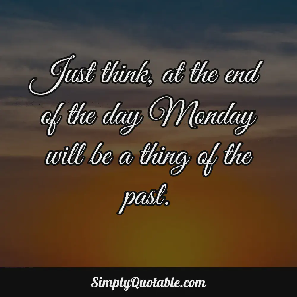 Just think at the end of the day Monday will be a thing of the past